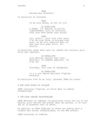 [SUITE]                                                   3.

                    JEAN
          Excusez-moi monsieur!

le buraliste se retourne
                    JEAN
          je me suis perdu, on est où ici?
                    LE BURALISTE
          à Hadès. (il abaisse la grille
          complètement, puis se retourne)
          vous vous êtes perdu vous dites?
                    JEAN
          oui, enfin... pour tout vous dire,
          j’ai dû trop faire la bringue hier
          soir, je me suis réveillé dans un
          abri bus tout près d’ici. (il
          sourit)
le buraliste reste muet sans lui rendre son sourire, puis
finit par répondre.
                    LE BURALISTE
          vous devriez rentrer chez vous
          monsieur, la tempête approche. (il
          s’en va)

                    JEAN
          attendez, vous avez le téléphone?
                    LE BURALISTE
          il y a une cabine derrière l’église
          monsieur.
Le buraliste s’en va au loin, laissant JEAN sur place.


8 EXT-JOUR BOURG DU VILLAGE
JEAN contourne l’église, et entre dans la cabine
téléphonique.


9 INT-JOUR CABINE TELEPHONIQUE
JEAN décroche le combiné, le positionne entre son cou et son
épaule, puis cherche des pièces dans ses poches, il en sort
une et la présente vers la fente.

On aperçoit en GROS PLAN que La fente est prévue pour y
insérer des cartes téléphoniques, et non des pièces.
JEAN raccroche le combiné.
 