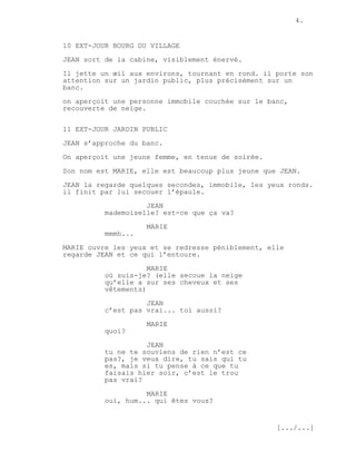 4.


10 EXT-JOUR BOURG DU VILLAGE
JEAN sort de la cabine, visiblement énervé.
Il jette un œil aux environs, tournant en rond. il porte son
attention sur un jardin public, plus précisément sur un
banc.
on aperçoit une personne immobile couchée sur le banc,
recouverte de neige.


11 EXT-JOUR JARDIN PUBLIC
JEAN s’approche du banc.
On aperçoit une jeune femme, en tenue de soirée.

Son nom est MARIE, elle est beaucoup plus jeune que JEAN.
JEAN la regarde quelques secondes, immobile, les yeux ronds.
il finit par lui secouer l’épaule.

                    JEAN
          mademoiselle? est-ce que ça va?
                    MARIE
          mmmh...

MARIE ouvre les yeux et se redresse péniblement, elle
regarde JEAN et ce qui l’entoure.
                     MARIE
          où suis-je? (elle secoue la neige
          qu’elle a sur ses cheveux et ses
          vêtements)
                    JEAN
          c’est pas vrai... toi aussi?
                    MARIE
          quoi?
                    JEAN
          tu ne te souviens de rien n’est ce
          pas?, je veux dire, tu sais qui tu
          es, mais si tu pense à ce que tu
          faisais hier soir, c’est le trou
          pas vrai?
                    MARIE
          oui, hum... qui êtes vous?


                                                   [.../...]
 