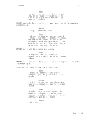 [SUITE]                                                5.


                    JEAN
          une personne dans le même cas que
          toi, je me suis réveillé dans ce
          bled il y a quelques minutes, je
          sais pas comment.

MARIE regarde la place du village déserte, et le paysage
montagnard.
                    MARIE
          il n’y a personne ici?

                    JEAN
          j’ai croisé deux personnes tout à
          l’heure, des gens bizarres tu sais,
          pas aimables, comme si ils m’en
          voulaient pour quelque chose... je
          dois être trop parisien sans doute,
          ça se remarque tout de suite.
MARIE sort son téléphone portable.
                    JEAN
          te fatigue pas, ça aussi j’ai
          essayé, pas moyen d’avoir du réseau
          ici...
MARIE se lève, sans dire un mot et se dirige vers la cabine
téléphonique.

JEAN la rattrape et marche à ses côtés.
                    JEAN
          a moins de posséder une carte
          téléphonique, tu peux oublier la
          cabine.
                    MARIE
          y’a t-il encore quelque chose que
          vous avez essayé et que je devrais
          savoir?
                    JEAN
          je sais juste qu’une tempête de
          neige se prépare, et qu’on doit
          trouver un refuge dans ce trou, en
          attendant que ça se calme.
                    MARIE
          très bien...




                                                   [.../...]
 