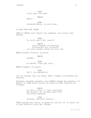 [SUITE]                                                  6.


                    JEAN
          c’est quoi ton nom?
                    MARIE
          Marie.

                    JEAN
          enchanté Marie, je suis Jean.

12 EXT-JOUR RUE PAVEE

JEAN et MARIE sont devant une auberge, les volets sont
fermés.
                    JEAN
          tu crois que c’est ouvert?

                    MARIE
               (elle regarde le planning
               d’ouverture sur la porte)
          ils sont censés l’être en tout cas.

MARIE essaye d’ouvrir la porte.
                    MARIE
          fermée.
                    JEAN
          et merde! c’est pas vrai.
MARIE frappe à la porte.
                    JEAN
          Hé!!! y’a quelqu’un?

Ils se taisent tous les deux, dans l’espoir d’entendre une
réponse.
Quelques secondes passent, puis MARIE frappe de nouveau à la
porte, et JEAN hurle encore en direction des fenêtres de
l’étage.
                    MARIE
          ça sert à rien, il faut continuer
          de marcher, on trouvera peut être
          une autre auberge.
                    JEAN
          attends, dernière chance...
JEAN regarde par terre, il prend un caillou et le lance sur
un des volets en bois de l’étage.

                                                   [.../...]
 
