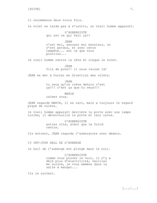 [SUITE]                                                   7.


il recommence deux trois fois.
le volet ne tarde pas à s’ouvrir, un vieil homme apparaît.
                    L’AUBERGISTE
          qui est ce qui fait ça?!

                    JEAN
          c’est moi, excusez moi monsieur, on
          s’est perdus, et avec cette
          tempête... est ce que vous
          pourriez...
le vieil homme rentre la tête et claque le volet.
                    JEAN
          fils de pute!! il nous laisse là!

JEAN se met à hurler en direction des volets.
                    JEAN
          tu veux qu’on crève dehors c’est
          ça?!! c’est ça que tu veux?!!

                    MARIE
          calmez vous.
JEAN regarde MARIE, il se tait, mais a toujours le regard
piqué de colère.

le vieil homme apparaît derrière la porte avec une lampe
torche, il déverrouille la porte et leur ouvre.
                    L’AUBERGISTE
          entrez vite, avant que le froid
          rentre.
Ils entrent, JEAN regarde l’aubergiste avec dédain.

13 INT-JOUR HALL DE L’AUBERGE

le hall de l’auberge est plongé dans le noir.
                    L’AUBERGISTE
          comme vous pouvez le voir, il n’y a
          déjà plus d’électricité, veuillez
          me suivre, je vous emmène dans la
          salle à manger...
Ils le suivent.



                                                      [.../...]
 