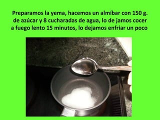 Preparamos la yema, hacemos un almíbar con 150 g.
de azúcar y 8 cucharadas de agua, lo de jamos cocer
a fuego lento 15 minutos, lo dejamos enfriar un poco
 
