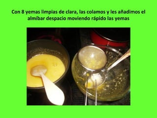 Con 8 yemas limpias de clara, las colamos y les añadimos el
almíbar despacio moviendo rápido las yemas
 