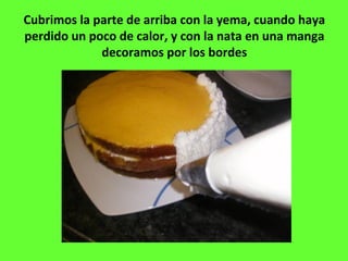 Cubrimos la parte de arriba con la yema, cuando haya
perdido un poco de calor, y con la nata en una manga
decoramos por los bordes
 
