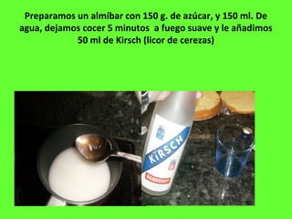Preparamos un almíbar con 150 g. de azúcar, y 150 ml. De
agua, dejamos cocer 5 minutos a fuego suave y le añadimos
50 ml de Kirsch (licor de cerezas)
 
