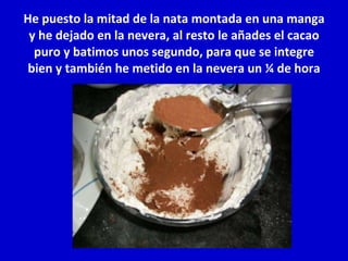 He puesto la mitad de la nata montada en una manga y he dejado en la nevera, al resto le añades el cacao puro y batimos unos segundo, para que se integre bien y también he metido en la nevera un ¼ de hora 