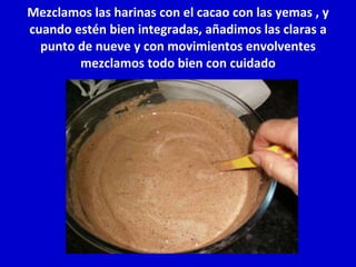 Mezclamos las harinas con el cacao con las yemas , y cuando estén bien integradas, añadimos las claras a punto de nueve y con movimientos envolventes mezclamos todo bien con cuidado 