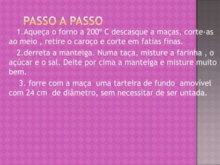 Passo a passo      1.Aqueça o forno a 200º C descasque a maças, corte-as  ao meio , retire o caroço e corte em fatias finas.      2.derreta a manteiga. Numa taça, misture a farinha , o açúcar e o sal. Deite por cima a manteiga e misture muito bem.       3. forre com a maça  uma tarteira de fundo  amovível com 24 cm  de diâmetro, sem necessitar de ser untada.