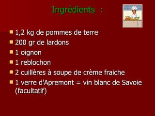 Ingrédients  : 1,2 kg de pommes de terre 200 gr de lardons  1 oignon  1 reblochon 2 cuillères à soupe de crème fraiche  1 verre d'Apremont = vin blanc de Savoie (facultatif) 