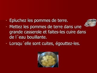 Epluchez les pommes de terre. Mettez les pommes de terre dans une grande casserole et faites-les cuire dans de l´eau bouillante. Lorsqu´elle sont cuites, égouttez-les.  