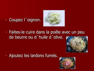 Coupez l´oignon.  Faites-le cuire dans la poêle avec un peu de beurre ou d´huile d´olive.  Ajoutez les lardons fumés. 