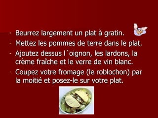 Beurrez largement un plat à gratin. Mettez les pommes de terre dans le plat. Ajoutez dessus l´oignon, les lardons, la crème fraîche et le verre de vin blanc. Coupez votre fromage (le roblochon) par la moitié et posez-le sur votre plat.  