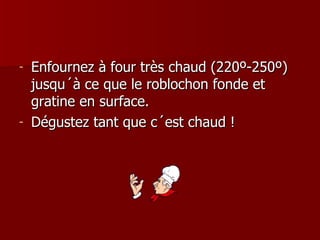 Enfournez à four très chaud (220º-250º) jusqu´à ce que le roblochon fonde et gratine en surface.  Dégustez tant que c´est chaud ! 
