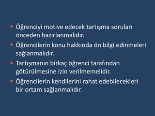  Öğrenciyi motive edecek tartışma soruları
  önceden hazırlanmalıdır.
 Öğrencilerin konu hakkında ön bilgi edinmeleri
  sağlanmalıdır.
 Tartışmanın birkaç öğrenci tarafından
  götürülmesine izin verilmemelidir.
 Öğrencilerin kendilerini rahat edebilecekleri
  bir ortam sağlanmalıdır.
 