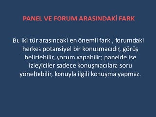 PANEL VE FORUM ARASINDAKİ FARK

Bu iki tür arasındaki en önemli fark , forumdaki
    herkes potansiyel bir konuşmacıdır, görüş
     belirtebilir, yorum yapabilir; panelde ise
       izleyiciler sadece konuşmacılara soru
  yöneltebilir, konuyla ilgili konuşma yapmaz.
 