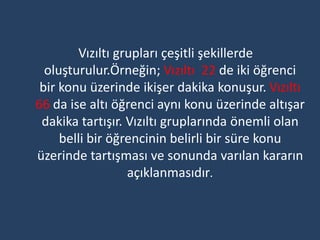 Vızıltı grupları çeşitli şekillerde
  oluşturulur.Örneğin; Vızıltı 22 de iki öğrenci
 bir konu üzerinde ikişer dakika konuşur. Vızıltı
66 da ise altı öğrenci aynı konu üzerinde altışar
 dakika tartışır. Vızıltı gruplarında önemli olan
     belli bir öğrencinin belirli bir süre konu
üzerinde tartışması ve sonunda varılan kararın
                  açıklanmasıdır.
 