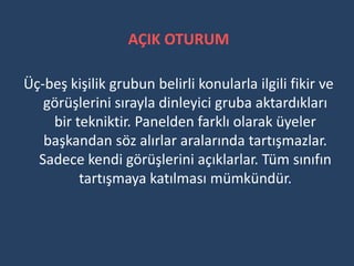 AÇIK OTURUM

Üç-beş kişilik grubun belirli konularla ilgili fikir ve
   görüşlerini sırayla dinleyici gruba aktardıkları
    bir tekniktir. Panelden farklı olarak üyeler
   başkandan söz alırlar aralarında tartışmazlar.
  Sadece kendi görüşlerini açıklarlar. Tüm sınıfın
         tartışmaya katılması mümkündür.
 