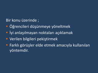 Bir konu üzerinde ;
 Öğrencileri düşünmeye yöneltmek
 İyi anlaşılmayan noktaları açıklamak
 Verilen bilgileri pekiştirmek
 Farklı görüşler elde etmek amacıyla kullanılan
  yöntemdir.
 
