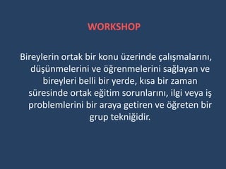 WORKSHOP

Bireylerin ortak bir konu üzerinde çalışmalarını,
   düşünmelerini ve öğrenmelerini sağlayan ve
      bireyleri belli bir yerde, kısa bir zaman
  süresinde ortak eğitim sorunlarını, ilgi veya iş
  problemlerini bir araya getiren ve öğreten bir
                  grup tekniğidir.
 