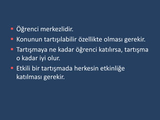  Öğrenci merkezlidir.
 Konunun tartışılabilir özellikte olması gerekir.
 Tartışmaya ne kadar öğrenci katılırsa, tartışma
  o kadar iyi olur.
 Etkili bir tartışmada herkesin etkinliğe
  katılması gerekir.
 