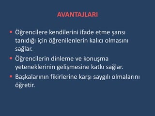 AVANTAJLARI

 Öğrencilere kendilerini ifade etme şansı
  tanıdığı için öğrenilenlerin kalıcı olmasını
  sağlar.
 Öğrencilerin dinleme ve konuşma
  yeteneklerinin gelişmesine katkı sağlar.
 Başkalarının fikirlerine karşı saygılı olmalarını
  öğretir.
 