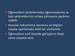  Öğrencilerin birbirlerinden öğrenmelerine ve
  bazı yeteneklerinin ortaya çıkmasına yardımcı
  olabilir.
 Konuları tekrarlama, kavrama ve bilgileri
  hayata uyarlamada etkili bir yöntemdir.
 Öğrencilere sınıf önünde görüşlerini ifade
  etme cesareti verir.
 