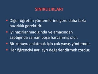 SINIRLILIKLARI

 Diğer öğretim yöntemlerine göre daha fazla
  hazırlılık gerektirir.
 İyi hazırlanmadığında ve amacından
  saptığında zaman boşa harcanmış olur.
 Bir konuyu anlatmak için çok yavaş yöntemdir.
 Her öğrenciyi ayrı ayrı değerlendirmek zordur.
 