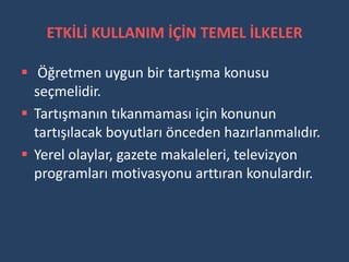 ETKİLİ KULLANIM İÇİN TEMEL İLKELER

 Öğretmen uygun bir tartışma konusu
  seçmelidir.
 Tartışmanın tıkanmaması için konunun
  tartışılacak boyutları önceden hazırlanmalıdır.
 Yerel olaylar, gazete makaleleri, televizyon
  programları motivasyonu arttıran konulardır.
 