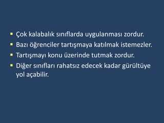    Çok kalabalık sınıflarda uygulanması zordur.
   Bazı öğrenciler tartışmaya katılmak istemezler.
   Tartışmayı konu üzerinde tutmak zordur.
   Diğer sınıfları rahatsız edecek kadar gürültüye
    yol açabilir.
 