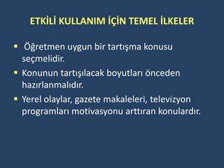ETKİLİ KULLANIM İÇİN TEMEL İLKELER

 Öğretmen uygun bir tartışma konusu
  seçmelidir.
 Konunun tartışılacak boyutları önceden
  hazırlanmalıdır.
 Yerel olaylar, gazete makaleleri, televizyon
  programları motivasyonu arttıran konulardır.
 