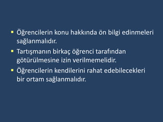  Öğrencilerin konu hakkında ön bilgi edinmeleri
  sağlanmalıdır.
 Tartışmanın birkaç öğrenci tarafından
  götürülmesine izin verilmemelidir.
 Öğrencilerin kendilerini rahat edebilecekleri
  bir ortam sağlanmalıdır.
 