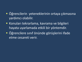  Öğrencilerin yeteneklerinin ortaya çıkmasına
  yardımcı olabilir.
 Konuları tekrarlama, kavrama ve bilgileri
  hayata uyarlamada etkili bir yöntemdir.
 Öğrencilere sınıf önünde görüşlerini ifade
  etme cesareti verir.
 