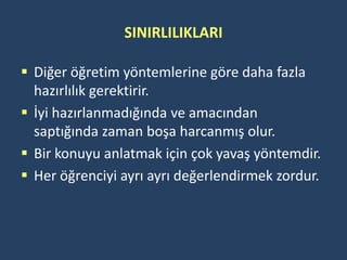 SINIRLILIKLARI

 Diğer öğretim yöntemlerine göre daha fazla
  hazırlılık gerektirir.
 İyi hazırlanmadığında ve amacından
  saptığında zaman boşa harcanmış olur.
 Bir konuyu anlatmak için çok yavaş yöntemdir.
 Her öğrenciyi ayrı ayrı değerlendirmek zordur.
 