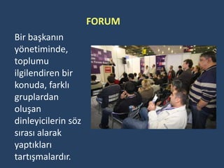 FORUM
Bir başkanın
yönetiminde,
toplumu
ilgilendiren bir
konuda, farklı
gruplardan
oluşan
dinleyicilerin söz
sırası alarak
yaptıkları
tartışmalardır.
 