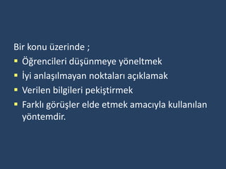 Bir konu üzerinde ;
 Öğrencileri düşünmeye yöneltmek
 İyi anlaşılmayan noktaları açıklamak
 Verilen bilgileri pekiştirmek
 Farklı görüşler elde etmek amacıyla kullanılan
  yöntemdir.
 