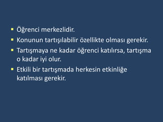  Öğrenci merkezlidir.
 Konunun tartışılabilir özellikte olması gerekir.
 Tartışmaya ne kadar öğrenci katılırsa, tartışma
  o kadar iyi olur.
 Etkili bir tartışmada herkesin etkinliğe
  katılması gerekir.
 