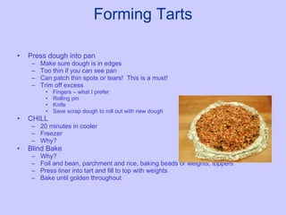 Forming Tarts Press dough into pan Make sure dough is in edges Too thin if you can see pan Can patch thin spots or tears!  This is a must! Trim off excess  Fingers – what I prefer Rolling pin Knife Save scrap dough to roll out with new dough CHILL 20 minutes in cooler Freezer Why? Blind Bake Why? Foil and bean, parchment and rice, baking beads or weights, toppers Press liner into tart and fill to top with weights Bake until golden throughout 