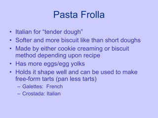Pasta Frolla Italian for “tender dough” Softer and more biscuit like than short doughs Made by either cookie creaming or biscuit method depending upon recipe Has more eggs/egg yolks Holds it shape well and can be used to make free-form tarts (pan less tarts) Galettes:  French Crostada: Italian 