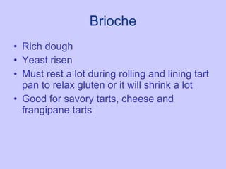 Brioche Rich dough Yeast risen Must rest a lot during rolling and lining tart pan to relax gluten or it will shrink a lot Good for savory tarts, cheese and frangipane tarts 