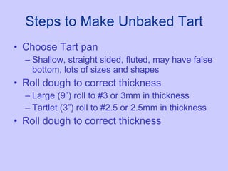 Steps to Make Unbaked Tart Choose Tart pan Shallow, straight sided, fluted, may have false bottom, lots of sizes and shapes Roll dough to correct thickness Large (9”) roll to #3 or 3mm in thickness Tartlet (3”) roll to #2.5 or 2.5mm in thickness Roll dough to correct thickness 
