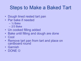 Steps to Make a Baked Tart Dough lined rested tart pan Par bake if needed ½ Bake 2/3 Bake Un cooked filling added Bake until filling and dough are done Cool Remove tart pan from tart and place on cardboard round Garnish DONE   