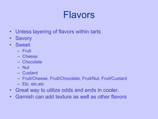 Flavors Unless layering of flavors within tarts Savory Sweet Fruit Cheese Chocolate  Nut Custard Fruit/Cheese, Fruit/Chocolate, Fruit/Nut, Fruit/Custard Etc. etc.etc Great way to utilize odds and ends in cooler.  Garnish can add texture as well as other flavors 