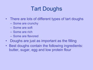 Tart Doughs There are lots of different types of tart doughs Some are crunchy Some are soft Some are rich Some are flavored Doughs are just as important as the filling Best doughs contain the following ingredients:  butter, sugar, egg and low protein flour 