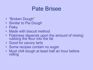Pate Brisee “ Broken Dough” Similar to Pie Dough Flaky Made with biscuit method Flakiness depends upon the amount of mixing:  rubbing the flour into the fat Good for savory tarts Some recipes contain no sugar Must chill dough at least half an hour before rolling 