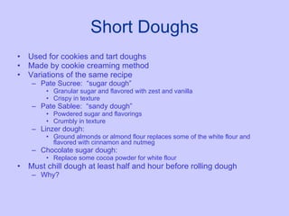 Short Doughs Used for cookies and tart doughs Made by cookie creaming method Variations of the same recipe Pate Sucree:  “sugar dough” Granular sugar and flavored with zest and vanilla Crispy in texture Pate Sablee:  “sandy dough” Powdered sugar and flavorings Crumbly in texture Linzer dough:  Ground almonds or almond flour replaces some of the white flour and flavored with cinnamon and nutmeg Chocolate sugar dough:  Replace some cocoa powder for white flour Must chill dough at least half and hour before rolling dough  Why? 