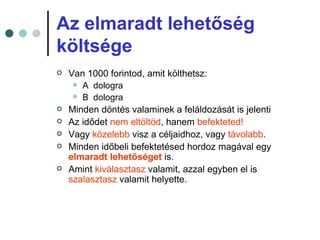 Az elmaradt lehetőség
költsége
   Van 1000 forintod, amit költhetsz:
      A dologra
      B dologra
   Minden döntés valaminek a feláldozását is jelenti
   Az idődet nem eltöltöd, hanem befekteted!
   Vagy közelebb visz a céljaidhoz, vagy távolabb.
   Minden időbeli befektetésed hordoz magával egy
    elmaradt lehetőséget is.
   Amint kiválasztasz valamit, azzal egyben el is
    szalasztasz valamit helyette.
 