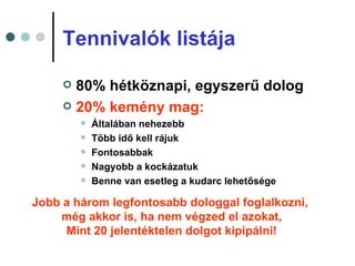 Tennivalók listája

      80% hétköznapi, egyszerű dolog
      20% kemény mag:
            Általában nehezebb
            Több idő kell rájuk
            Fontosabbak
            Nagyobb a kockázatuk
            Benne van esetleg a kudarc lehetősége

Jobb a három legfontosabb dologgal foglalkozni,
    még akkor is, ha nem végzed el azokat,
     Mint 20 jelentéktelen dolgot kipipálni!
 