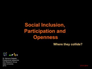 Social Inclusion,
Participation and
Openness
Where they collide?
Dr. Mariana Salgado
Postdoctoral researcher
Arki Research Group
Aalto University
2013 27.01.2014
 