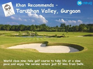 Khan Recommends –
Tarudhan Valley, Gurgaon
World class nine-hole golf course to take life at a slow
pace and enjoy the serene nature just 57 kms from Delhi.
 