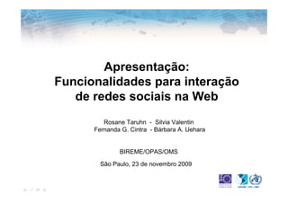 Apresentação:
Funcionalidades para interação
   de redes sociais na Web
         Rosane Taruhn - Silvia Valentin
      Fernanda G. Cintra - Bárbara A. Uehara


              BIREME/OPAS/OMS

        São Paulo, 23 de novembro 2009
 